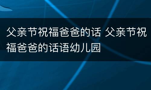 父亲节祝福爸爸的话 父亲节祝福爸爸的话语幼儿园
