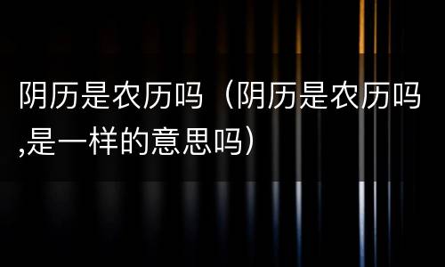 阴历是农历吗（阴历是农历吗,是一样的意思吗）