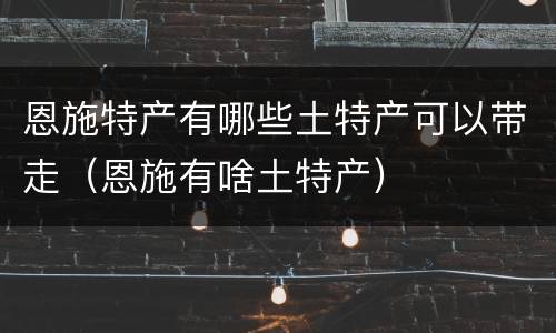 恩施特产有哪些土特产可以带走（恩施有啥土特产）