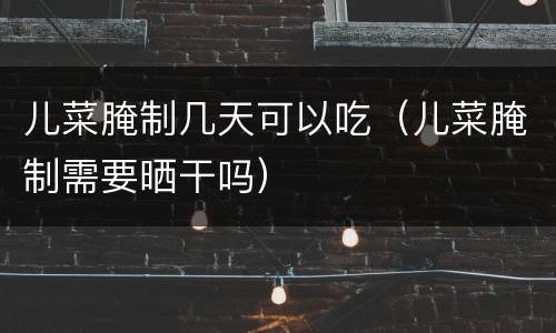 儿菜腌制几天可以吃（儿菜腌制需要晒干吗）