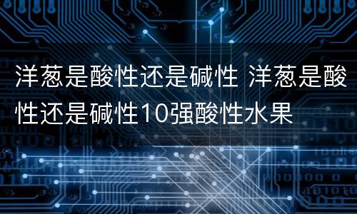 洋葱是酸性还是碱性 洋葱是酸性还是碱性10强酸性水果