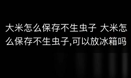 大米怎么保存不生虫子 大米怎么保存不生虫子,可以放冰箱吗
