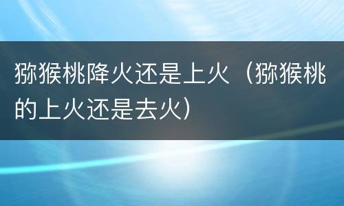 猕猴桃降火还是上火（猕猴桃的上火还是去火）
