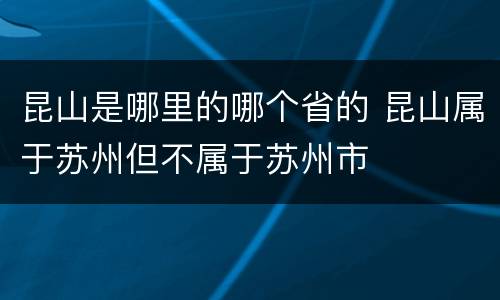 昆山是哪里的哪个省的 昆山属于苏州但不属于苏州市