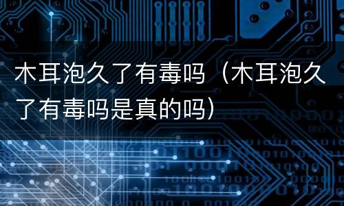 木耳泡久了有毒吗（木耳泡久了有毒吗是真的吗）