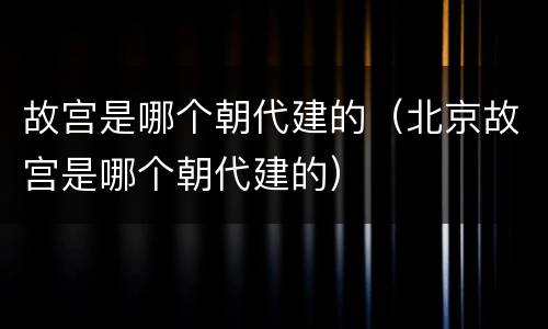故宫是哪个朝代建的（北京故宫是哪个朝代建的）