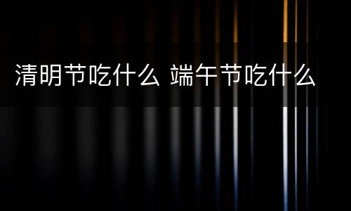 清明节吃什么 端午节吃什么