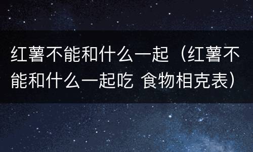 红薯不能和什么一起（红薯不能和什么一起吃 食物相克表）