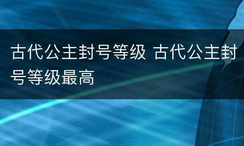 古代公主封号等级 古代公主封号等级最高