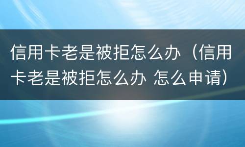 信用卡老是被拒怎么办（信用卡老是被拒怎么办 怎么申请）