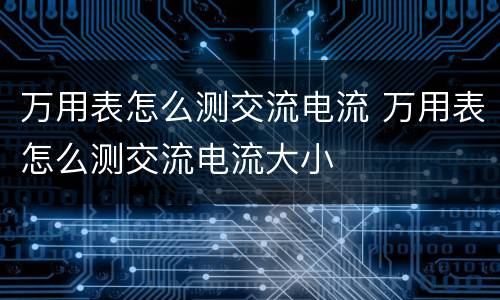 万用表怎么测交流电流 万用表怎么测交流电流大小