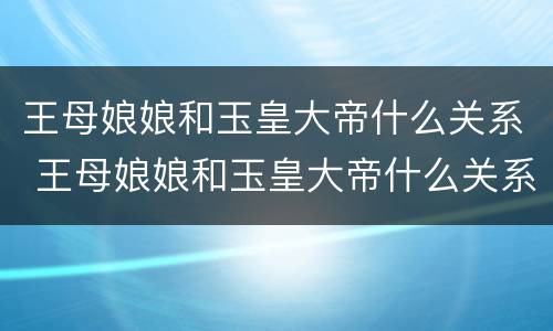王母娘娘和玉皇大帝什么关系 王母娘娘和玉皇大帝什么关系