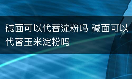 碱面可以代替淀粉吗 碱面可以代替玉米淀粉吗