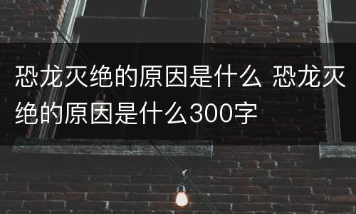恐龙灭绝的原因是什么 恐龙灭绝的原因是什么300字