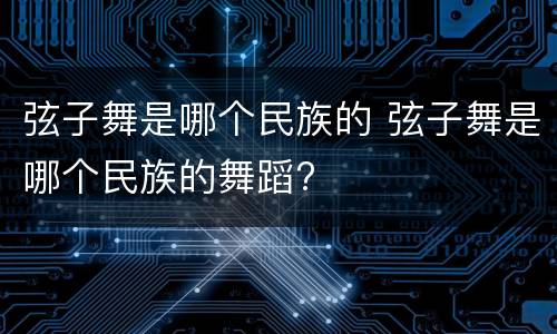 弦子舞是哪个民族的 弦子舞是哪个民族的舞蹈?