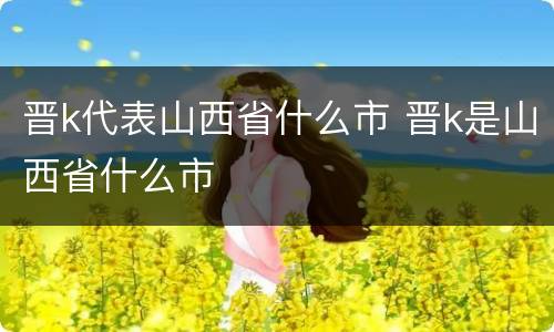 晋k代表山西省什么市 晋k是山西省什么市