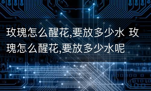 玫瑰怎么醒花,要放多少水 玫瑰怎么醒花,要放多少水呢