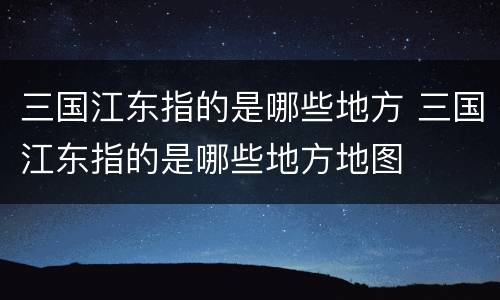 三国江东指的是哪些地方 三国江东指的是哪些地方地图