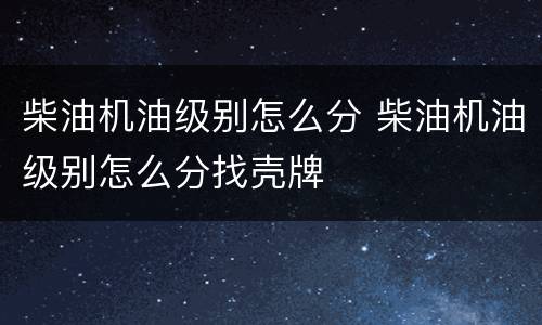 柴油机油级别怎么分 柴油机油级别怎么分找壳牌