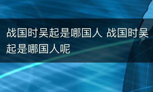 战国时吴起是哪国人 战国时吴起是哪国人呢