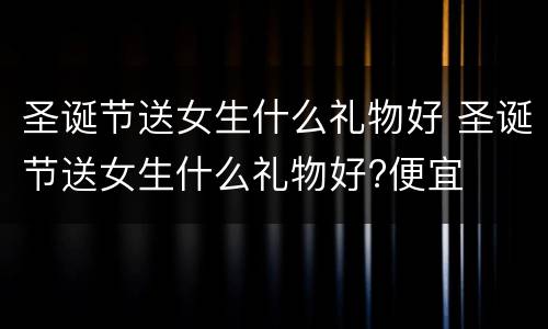 圣诞节送女生什么礼物好 圣诞节送女生什么礼物好?便宜