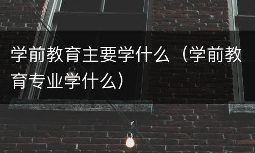 学前教育主要学什么（学前教育专业学什么）