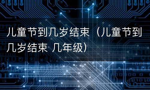 儿童节到几岁结束（儿童节到几岁结束 几年级）