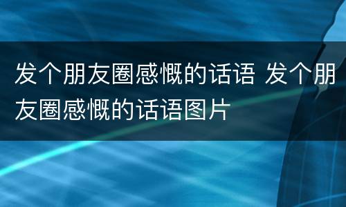 发个朋友圈感慨的话语 发个朋友圈感慨的话语图片