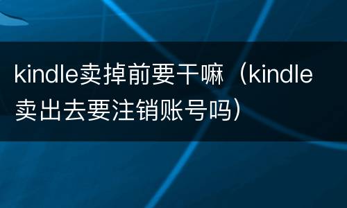 kindle卖掉前要干嘛（kindle卖出去要注销账号吗）