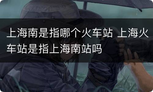 上海南是指哪个火车站 上海火车站是指上海南站吗