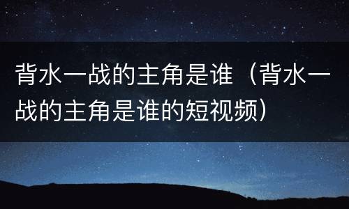 背水一战的主角是谁（背水一战的主角是谁的短视频）