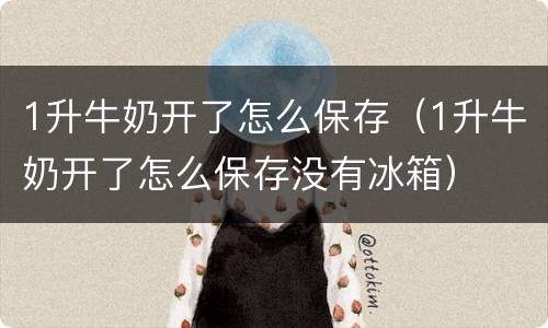 1升牛奶开了怎么保存（1升牛奶开了怎么保存没有冰箱）