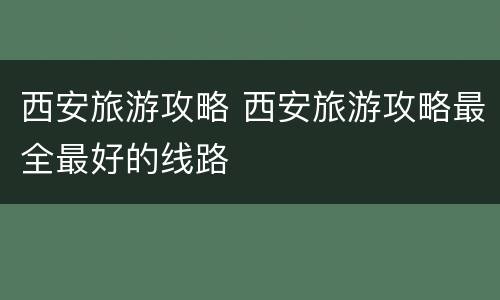 西安旅游攻略 西安旅游攻略最全最好的线路