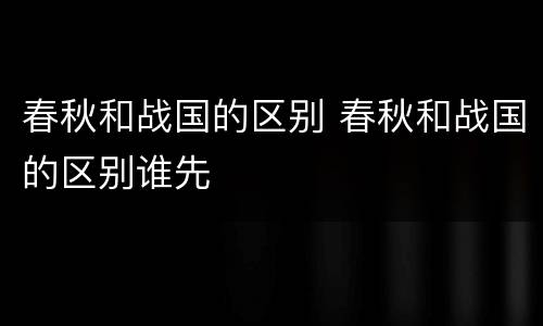 春秋和战国的区别 春秋和战国的区别谁先