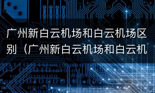 广州新白云机场和白云机场区别（广州新白云机场和白云机场区别大吗）