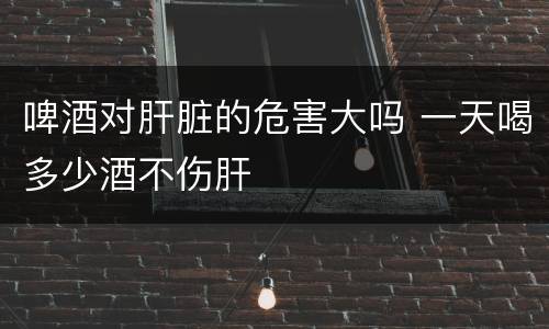 啤酒对肝脏的危害大吗 一天喝多少酒不伤肝