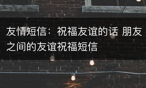友情短信：祝福友谊的话 朋友之间的友谊祝福短信