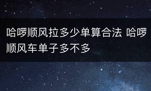 哈啰顺风拉多少单算合法 哈啰顺风车单子多不多