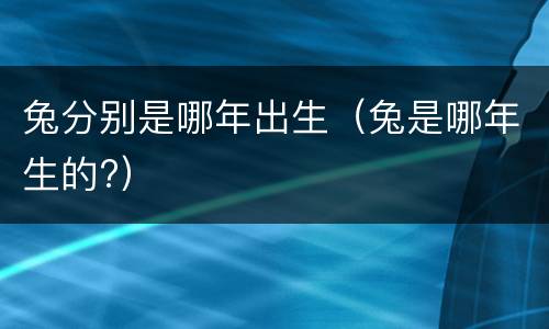 兔分别是哪年出生（兔是哪年生的?）
