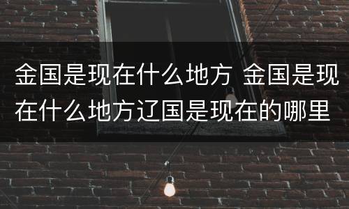 金国是现在什么地方 金国是现在什么地方辽国是现在的哪里