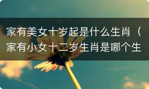 家有美女十岁起是什么生肖（家有小女十二岁生肖是哪个生肖）