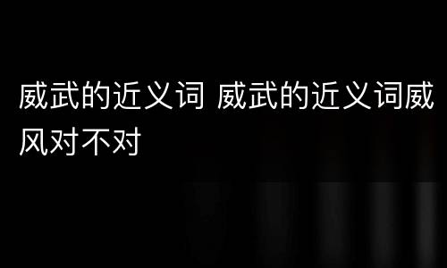 威武的近义词 威武的近义词威风对不对