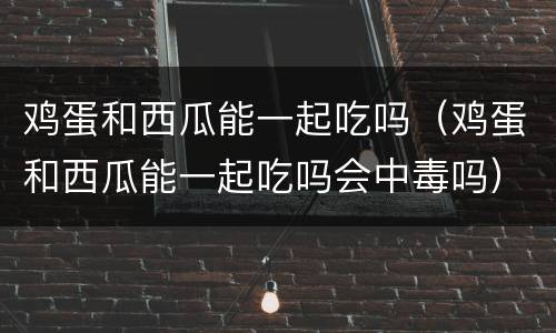 鸡蛋和西瓜能一起吃吗（鸡蛋和西瓜能一起吃吗会中毒吗）