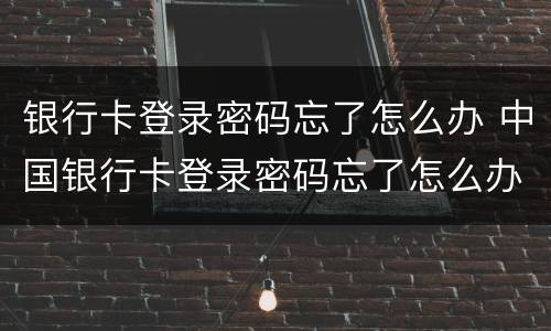 银行卡登录密码忘了怎么办 中国银行卡登录密码忘了怎么办
