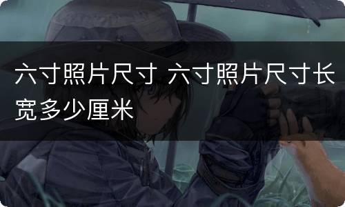 六寸照片尺寸 六寸照片尺寸长宽多少厘米