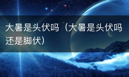 大暑是头伏吗（大暑是头伏吗还是脚伏）