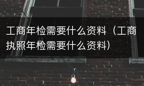 工商年检需要什么资料（工商执照年检需要什么资料）
