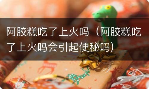 阿胶糕吃了上火吗（阿胶糕吃了上火吗会引起便秘吗）