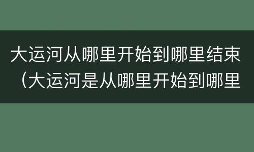大运河从哪里开始到哪里结束（大运河是从哪里开始到哪里止）