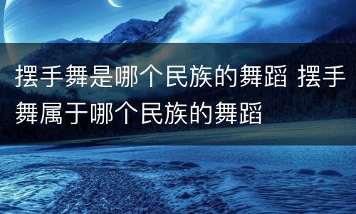 摆手舞是哪个民族的舞蹈 摆手舞属于哪个民族的舞蹈